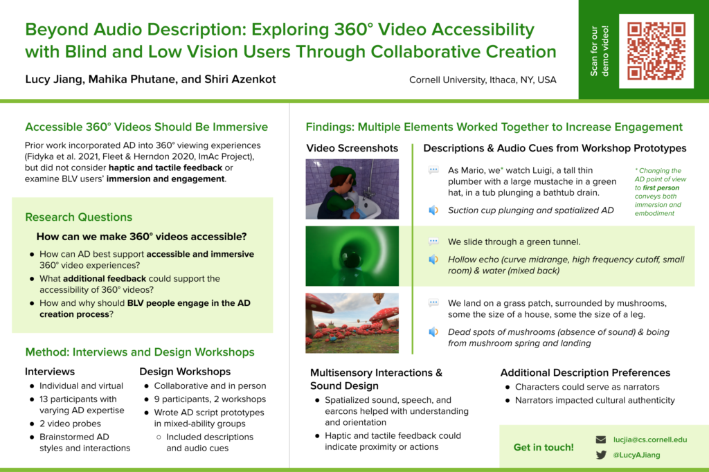Beyond Audio Description: Exploring 360° Video Accessibility with Blind and Low Vision Users Through Collaborative Creation. Lucy Jiang, Mahika Phutane and Shiri Azenkot. Cornell University, Ithaca, NY, USA. Accessible 360° Videos Should Be Immersive Prior work incorporated AD into 360° viewing experiences (Fidyka et al. 2021, Fleet & Herndon 2020, ImAc Project), but did not consider haptic and tactile feedback or examine BLV users’ immersion and engagement. Research Questions How can we make 360° videos accessible? How can AD best support accessible and immersive 360° video experiences? What additional feedback could support the accessibility of 360° videos? How and why should BLV people engage in the AD creation process? Method: Interviews and Design Workshops Interviews Individual and virtual 13 participants with varying AD expertise 2 video probes Brainstormed AD styles and interactions Design Workshops Collaborative and in person 9 participants, 2 workshops Wrote AD script prototypes in mixed-ability groups Included descriptions and audio cues Findings: Multiple Elements Worked Together to Increase Engagement Descriptions & Audio Cues from Workshop Prototypes Description: As Mario, we* watch Luigi, a tall thin plumber with a large mustache in a green hat, in a tub plunging a bathtub drain. Cue: Suction cup plunging and spatialized AD * Changing the AD point of view to first person conveys both immersion and embodiment Description: We slide through a green tunnel. Cue: Hollow echo (curve midrange, high frequency cutoff, small room) & water (mixed back) Description: We land on a grass patch, surrounded by mushrooms, some the size of a house, some the size of a leg. Cue: Dead spots of mushrooms (absence of sound) & boing from mushroom spring and landing Multisensory Interactions & Sound Design Spatialized sound, speech, and earcons helped with understanding and orientation Haptic and tactile feedback could indicate proximity or actions Additional Description Preferences Characters could serve as narrators Narrators impacted cultural authenticity Get in touch! lucjia@cs.cornell.edu @LucyAJiang