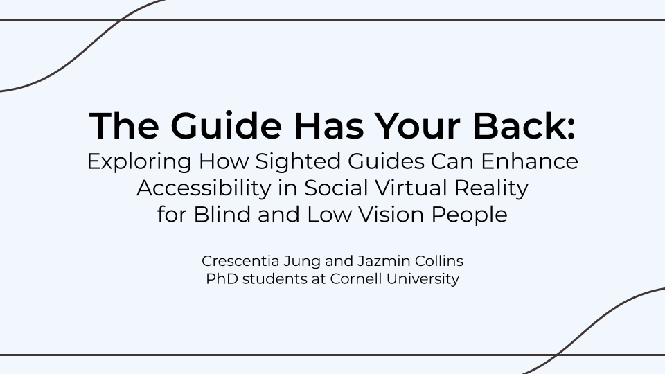 The Guide Has Your Back: Exploring How Sighted Guides Can Enhance Accessibility in Social Virtual Reality for Blind and Low Vision People. Crescentia Jung and Jazmin Collins, PhD students at Cornell University.